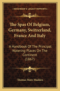 The Spas Of Belgium, Germany, Switzerland, France And Italy: A Handbook Of The Principal Watering Places On The Continent (1867)