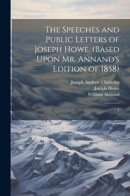 The Speeches and Public Letters of Joseph Howe. (Based Upon Mr. Annand's Edition of 1858): 1 - Howe, Joseph, and Chisholm, Joseph Andrew, and Annand, William
