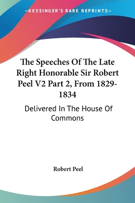 The Speeches Of The Late Right Honorable Sir Robert Peel V2 Part 2, From 1829-1834: Delivered In The House Of Commons - Peel, Robert, Sir