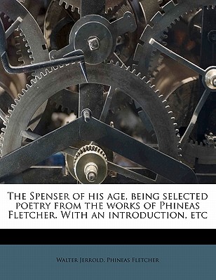 The Spenser of His Age, Being Selected Poetry from the Works of Phineas Fletcher; With an Introd., Etc. [By] Walter Jerrold] - Fletcher, Phineas (Creator)