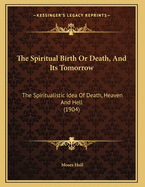 The Spiritual Birth or Death, and Its Tomorrow: The Spiritualistic Idea of Death, Heaven and Hell (1904)