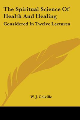 The Spiritual Science Of Health And Healing: Considered In Twelve Lectures - Colville, W J