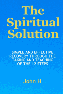 The Spiritual Solution - Simple and Effective Recovery Through the Taking and Teaching of the 12 Steps
