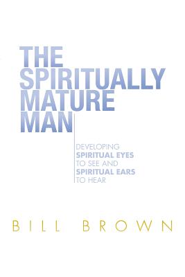 The Spiritually Mature Man: Developing Spiritual Eyes to See and Spiritual Ears to Hear - Brown, Bill