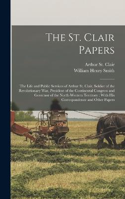 The St. Clair Papers: The Life and Public Services of Arthur St. Clair, Soldier of the Revolutionary War, President of the Continental Congress and Governor of the North-Western Territory: With His Correspondence and Other Papers - Smith, William Henry, and St Clair, Arthur