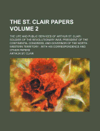 The St. Clair Papers: The Life and Public Services of Arthur St. Clair: Soldier of the Revolutionary War, President of the Continental Congress; And Governor of the North-Western Territory: With His Correspondence and Other Papers