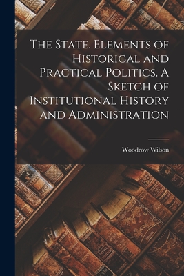 The State. Elements of Historical and Practical Politics. A Sketch of Institutional History and Administration - Wilson, Woodrow