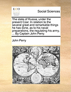 The State of Russia, Under the Present Czar. In Relation to the Several Great and Remarkable Things he has Done, as to his Naval Preparations, the Regulating his Army, ... By Captain John Perry