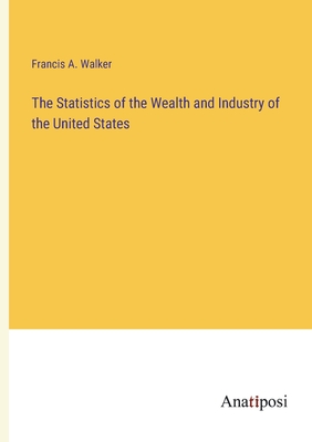 The Statistics of the Wealth and Industry of the United States - Walker, Francis a