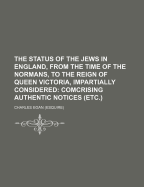 The Status of the Jews in England, from the Time of the Normans, to the Reign of Her Majesty Queen Victoria, Impartially Considered: Comprising Authentic Notices, Deduced from Historical and Legal Records; And Including a Synopsis, with Comments, of the D
