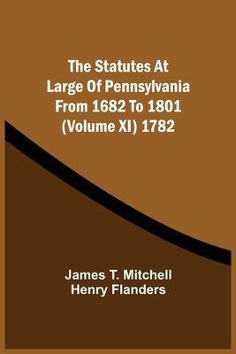 The Statutes At Large Of Pennsylvania From 1682 To 1801 (Volume Xi) 1782 - Mitchell, James T, and Flanders, Henry