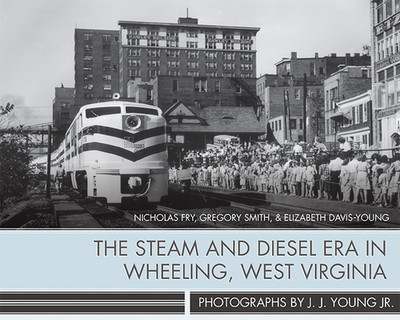 The Steam and Diesel Era in Wheeling, West Virginia: Photographs by J. J. Young Jr. - Fry, Nicholas, and Smith, Gregory, and Davis-Young, Elizabeth