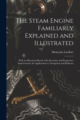 The Steam Engine Familiarly Explained and Illustrated: With an Historical Sketch of Its Invention and Progressive Improvement; Its Applications to Navigation and Railways - Lardner, Dionysius