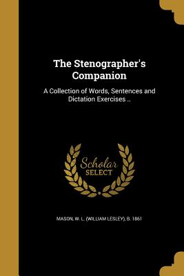 The Stenographer's Companion: A Collection of Words, Sentences and Dictation Exercises .. - Mason, W L (William Lesley) B 1861 (Creator)