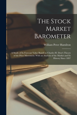 The Stock Market Barometer: A Study of its Forecast Value Based on Charles H. Dow's Theory of the Price Movement. With an Analysis of the Market and its History Since 1897 - Hamilton, William Peter