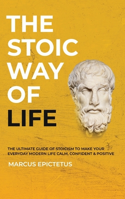 The Stoic way of Life: The ultimate guide of Stoicism to make your everyday modern life Calm, Confident & Positive - Master the Art of Living, Emotional Resilience & Perseverance - Epictetus, Marcus