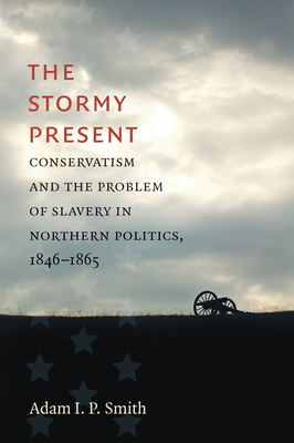 The Stormy Present: Conservatism and the Problem of Slavery in Northern Politics, 1846-1865 - Smith, Adam I P