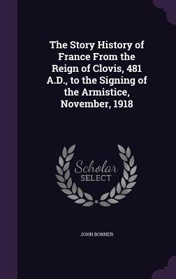 The Story History of France From the Reign of Clovis, 481 A.D., to the Signing of the Armistice, November, 1918 - Bonner, John