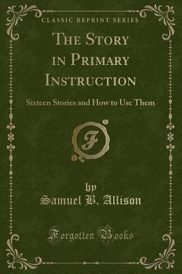 The Story in Primary Instruction: Sixteen Stories and How to Use Them (Classic Reprint) - Allison, Samuel B