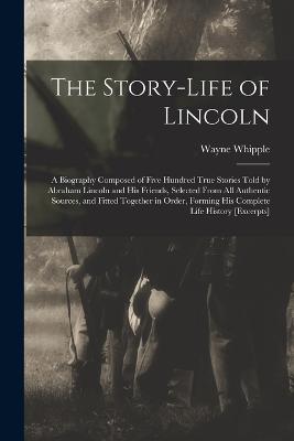 The Story-life of Lincoln: A Biography Composed of Five Hundred True Stories Told by Abraham Lincoln and his Friends, Selected From all Authentic Sources, and Fitted Together in Order, Forming his Complete Life History [excerpts] - Whipple, Wayne