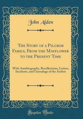 The Story of a Pilgrim Family, from the Mayflower to the Present Time: With Autobiography, Recollections, Letters, Incidents, and Genealogy of the Author (Classic Reprint) - Alden, John