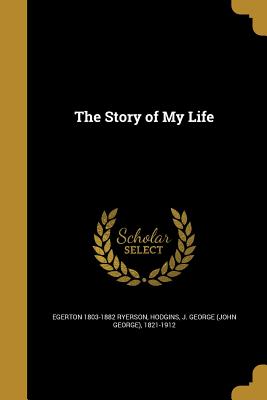 The Story of My Life - Ryerson, Egerton 1803-1882, and Hodgins, J George (John George) 1821-1 (Creator)