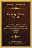 The Story Of Saint Patrick: Embracing A Sketch Of The Condition Of Ireland Before The Time Of Patrick, During His Life, At His Death (1895)