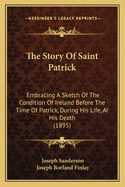 The Story of Saint Patrick: Embracing a Sketch of the Condition of Ireland Before the Time of Patrick, During His Life, at His Death, and Immediately After It (Classic Reprint)