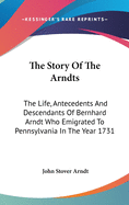 The Story Of The Arndts: The Life, Antecedents And Descendants Of Bernhard Arndt Who Emigrated To Pennsylvania In The Year 1731