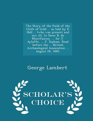 The Story of the Field of the Cloth of Gold ... as Told by E. Hall ... (Who Was Present and Saw It), Le Sieur B. de Montfaucon, ... Sir J. Ayloffe, ... J. Topham. Read Before the ... British Archological Association ... August 28, 1883. - Scholar's... - Lambert, George