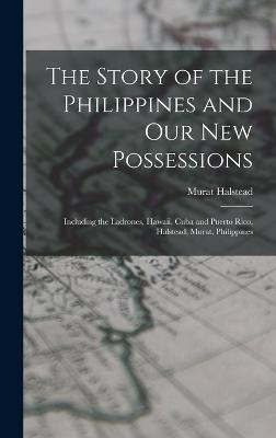 The Story of the Philippines and Our New Possessions: Including the Ladrones, Hawaii, Cuba and Puerto Rico, Halstead, Murat, Philippines - Halstead, Murat