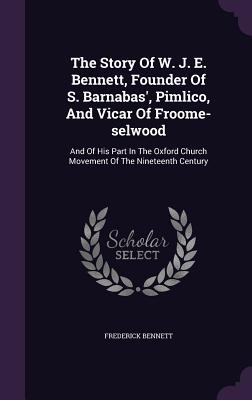 The Story Of W. J. E. Bennett, Founder Of S. Barnabas', Pimlico, And Vicar Of Froome-selwood: And Of His Part In The Oxford Church Movement Of The Nineteenth Century - Bennett, Frederick, Ph.D.