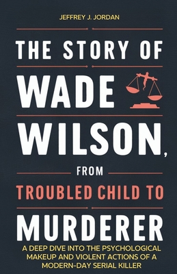 The Story of Wade Wilson, from Troubled Child to Murderer: A Deep Dive into the Psychological Makeup and Violent Actions of a Modern-Day Serial Killer - J Jordan, Jeffrey