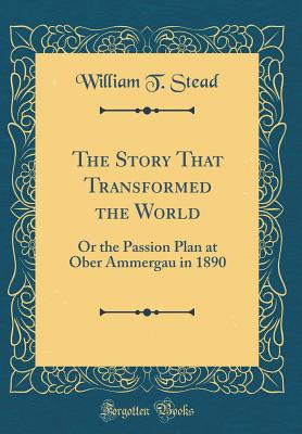 The Story That Transformed the World: Or the Passion Plan at Ober Ammergau in 1890 (Classic Reprint) - Stead, William T