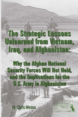 The Strategic Lessons Unlearned from Vietnam, Iraq, and Afghanistan: Why the Afghan National Security Forces Will Not Hold, and the Implications for the U.S. Army in Afghanistan - Mason, M Chris, and Institute, Strategic Studies, and Army War College, U S