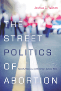 The Street Politics of Abortion: Speech, Violence, and America's Culture Wars