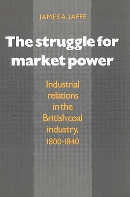 The Struggle for Market Power: Industrial Relations in the British Coal Industry, 1800-1840 - Jaffe, James Alan