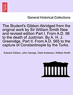 The Student's Gibbon Abridged from the Original Work by Sir William Smith New and Revised Edition Part I. from A.D. 98 to the Death of Justinian. by A. H. J. Greenidge, Part II. from A.D. 565 to the Capture of Constantinople by the Turks. Part I