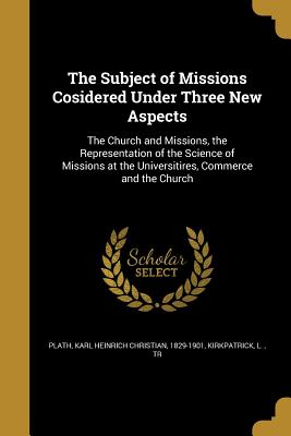 The Subject of Missions Cosidered Under Three New Aspects: The Church and Missions, the Representation of the Science of Missions at the Universitires, Commerce and the Church - Plath, Karl Heinrich Christian 1829-190 (Creator), and Kirkpatrick, L Tr (Creator)