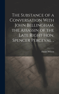 The Substance of a Conversation With John Bellingham, the Assassin of the Late Right Hon. Spencer Perceval ..