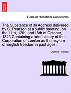 The Substance of an Address Delivered by C. Pearson at a Public Meeting, on the 11th, 12th, and 18th of October, 1843 Containing a Brief History of the Corporation of London as the Asylum of English Freedom in Past Ages.