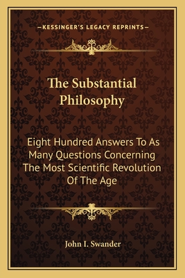 The Substantial Philosophy: Eight Hundred Answers To As Many Questions Concerning The Most Scientific Revolution Of The Age - Swander, John I