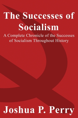 The Successes of Socialism: A Complete Chronicle of the Successes of Socialism Throughout History - Perry, Joshua P