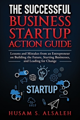 The Successful Business Startup Action Guide: Lessons and Mistakes from an Entrepreneur on Building the Future, Starting Businesses, and Leading for Change - Alsaleh, Husam S