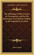 The Sufferings of John Coustos for Freemasonry and for His Refusing to Turn Roman Catholic in the Inquisition at Lisbon