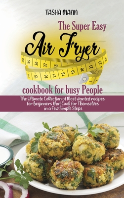 The Super Easy Air Fryer cookbook for busy People: The Ultimate Collection of Most wanted recipes for beginners that Cook for Themselves in a Few Simple Steps - Mann, Tasha