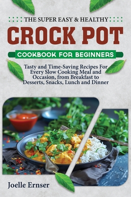 The Super Easy and Healthy Crock Pot Cookbook for Beginners: Tasty and Time-Saving Recipes For Every Slow Cooking Meal and Occasion, from Breakfast to Desserts, Snacks, Lunch and Dinner - Ernser, Joelle