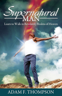 The Supernatural Man: Learn to Walk in Revelatory Realms of Heaven - Thompson, Adam