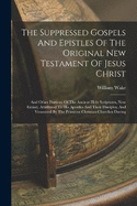 The Suppressed Gospels And Epistles Of The Original New Testament Of Jesus Christ: And Other Portions Of The Ancient Holy Scriptures, Now Extant, Attributed To His Apostles And Their Disciples, And Venerated By The Primitive Christian Churches During