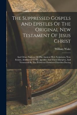 The Suppressed Gospels And Epistles Of The Original New Testament Of Jesus Christ: And Other Portions Of The Ancient Holy Scriptures, Now Extant, Attributed To His Apostles And Their Disciples, And Venerated By The Primitive Christian Churches During - Wake, William